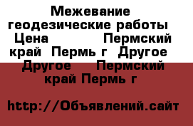 Межевание, геодезические работы › Цена ­ 3 000 - Пермский край, Пермь г. Другое » Другое   . Пермский край,Пермь г.